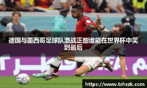 德国与墨西哥足球队激战正酣谁能在世界杯中笑到最后